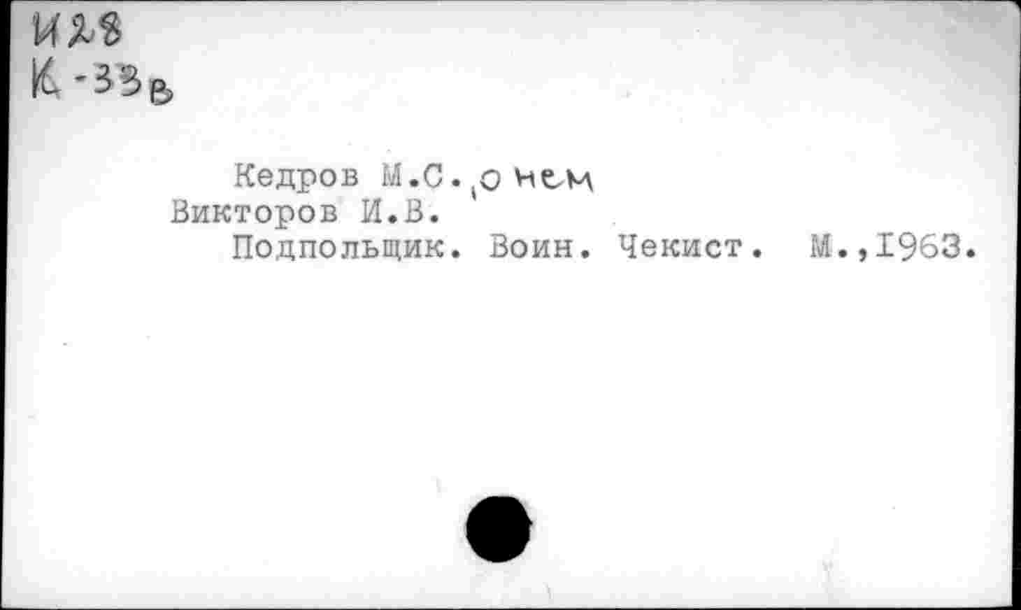 ﻿И5Ь8
К'»В
Кедров М.С.^нем Викторов И.В.
Подпольщик. Воин. Чекист. М.,1963.